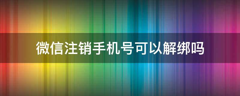 微信注销手机号可以解绑吗 微信注销手机号能解绑吗