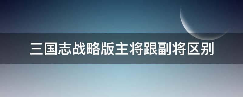 三国志战略版主将跟副将区别 三国志战略版 主将副将区别