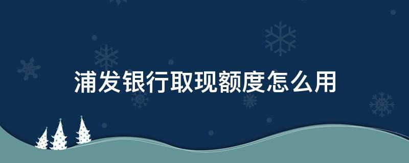 浦发银行取现额度怎么用（浦发银行取现额度是什么意思）