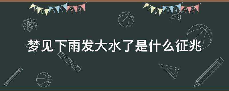 梦见下雨发大水了是什么征兆（梦见下雨发大水了是什么征兆男人）