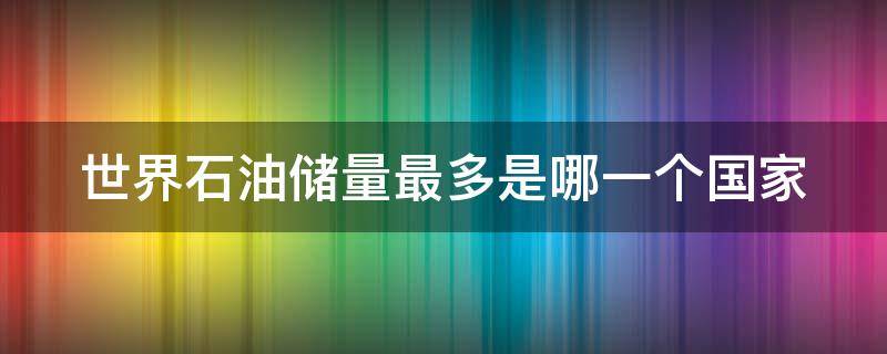 世界石油储量最多是哪一个国家（世界石油储量最多的国家是哪）