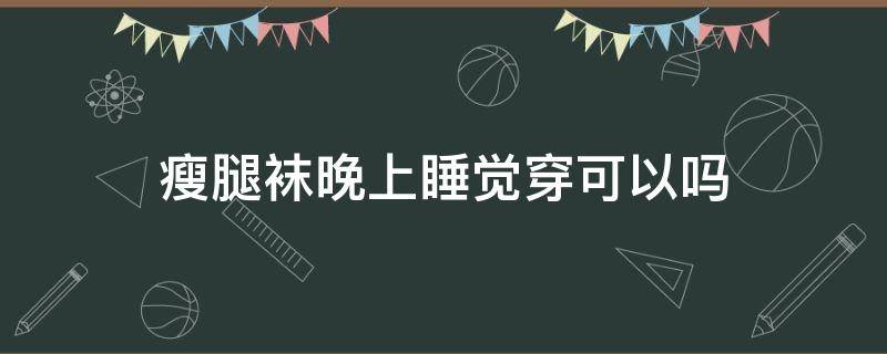 瘦腿袜晚上睡觉穿可以吗（穿长筒袜睡觉能瘦腿嘛）