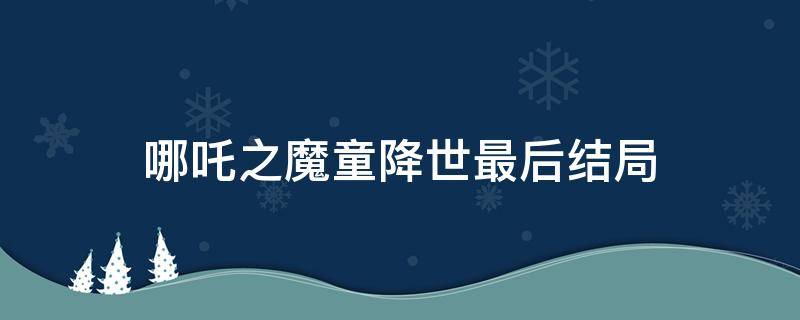 哪吒之魔童降世最后结局（《哪吒之魔童降世》结局）