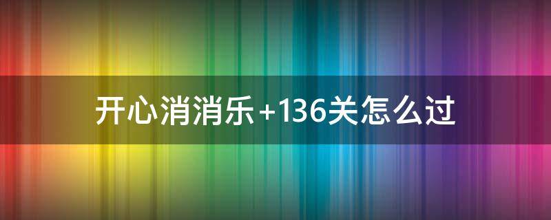 开心消消乐+136关怎么过（开心消消乐136关怎么样才能过）