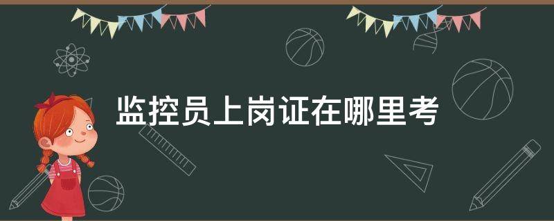 监控员上岗证在哪里考 监控员证在哪里考证