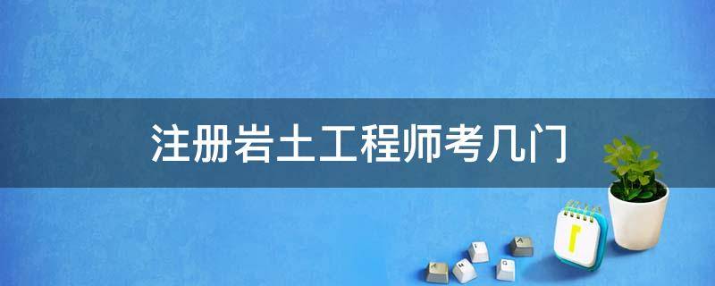 注册岩土工程师考几门 注册岩土工程师需要考几门