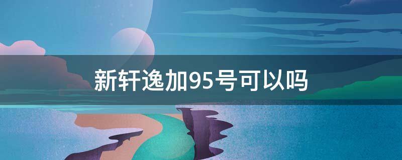 新轩逸加95号可以吗 新款轩逸可以加95号汽油吗