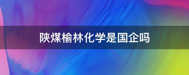 陕煤榆林化学是国企吗（榆林化学属于国企吗）