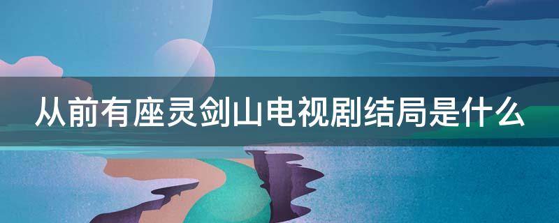 从前有座灵剑山电视剧结局是什么 从前有座灵剑山最终结局