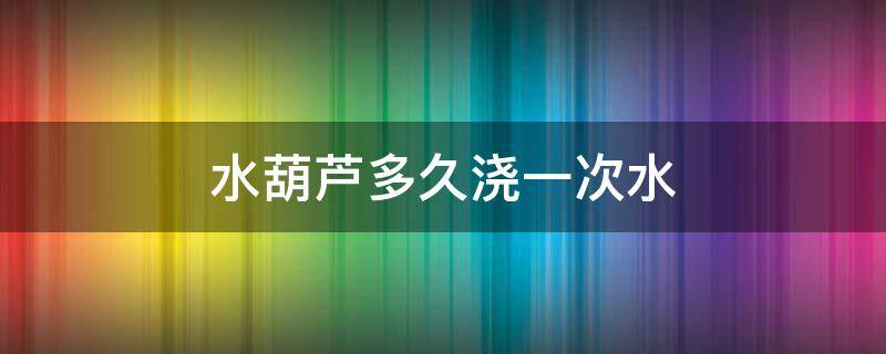 水葫芦多久浇一次水 葫芦多长时间浇一次水