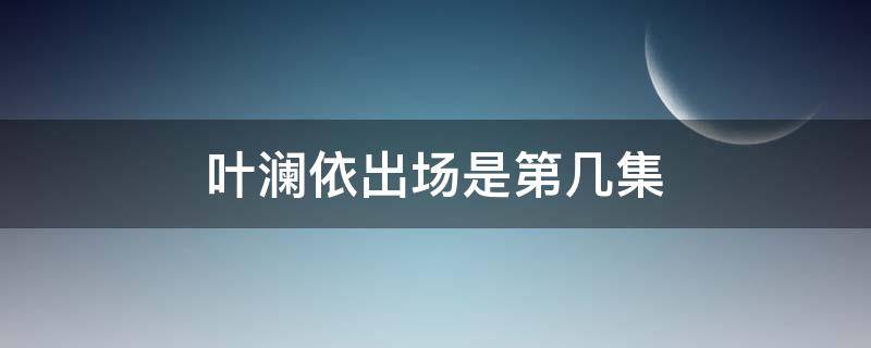 叶澜依出场是第几集（叶澜依出场是第几集入宫）