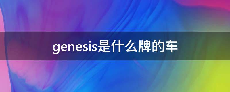 genesis是什么牌的车 genesis是什么牌的车贵吗