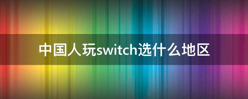 中国人玩switch选什么地区（中国人玩switch选什么地区 2020）