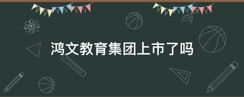 鸿文教育集团上市了吗（鸿文教育集团最新现状）