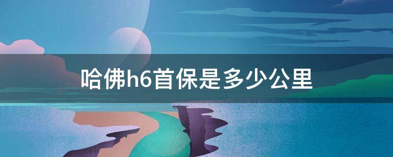 哈佛h6首保是多少公里 全新h6首保多少公里