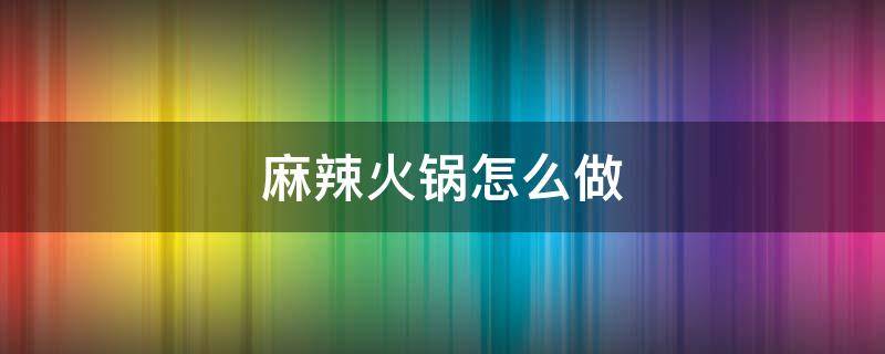 麻辣火锅怎么做（麻辣火锅怎么做好吃又简单的做法）