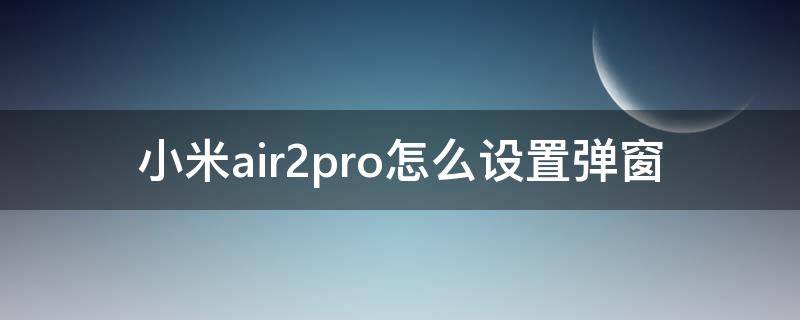 小米air2pro怎么设置弹窗 小米air2pro有弹窗吗