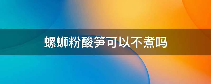 螺蛳粉酸笋可以不煮吗（螺蛳粉酸笋可以不煮吗煮起来厨房有气味）