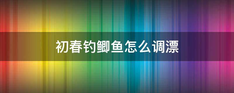 初春钓鲫鱼怎么调漂（春季野钓鲫鱼如何调漂）