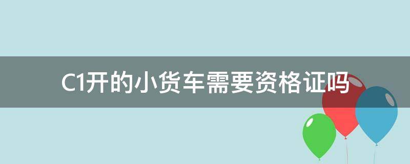 C1开的小货车需要资格证吗 C1开的小货车需要资格证吗