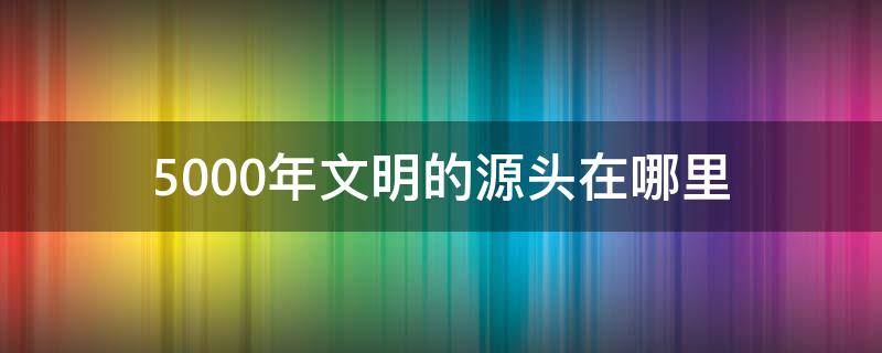 5000年文明的源头在哪里（五千年文明发源地）