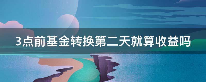 3点前基金转换第二天就算收益吗（三点前基金转换,第二天新基金有收益吗）