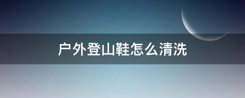 户外登山鞋怎么清洗（户外登山鞋如何清洗）