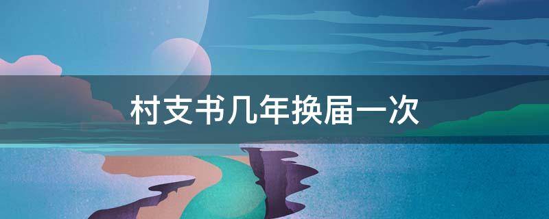 村支书几年换届一次（村支书几年换届一次,几届）