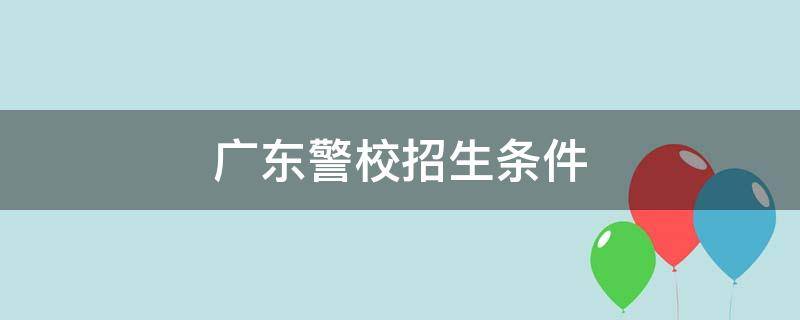 广东警校招生条件（广东警校招生条件2021）
