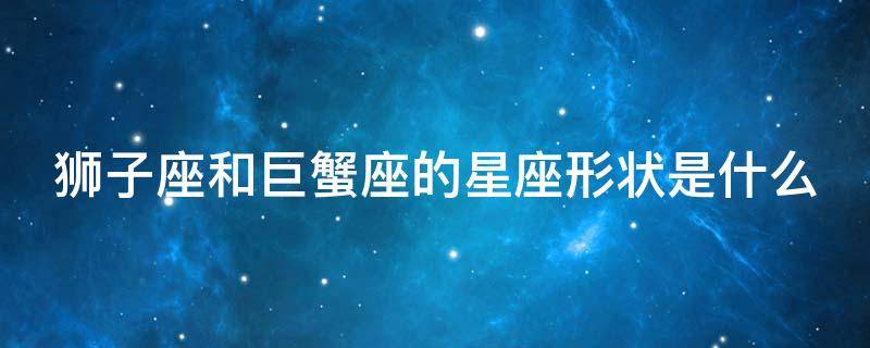 狮子座和巨蟹座的星座形状是什么 狮子座和巨蟹座的特点是什么?