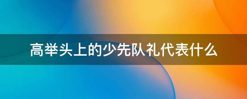 高举头上的少先队礼代表什么 少先队礼为什么要举过头顶