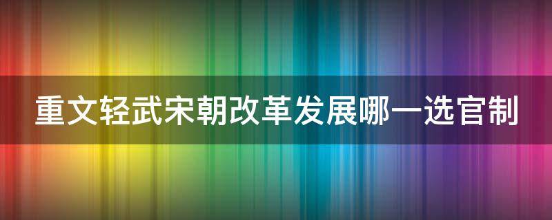 重文轻武宋朝改革发展哪一选官制 宋朝实行重文轻武的政策