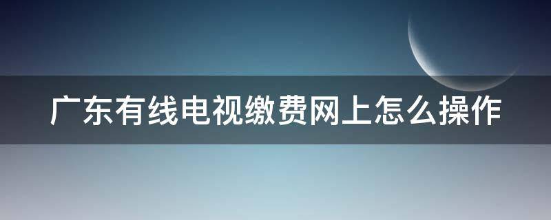 广东有线电视缴费网上怎么操作 广东有线电视缴费网上怎么操作退费