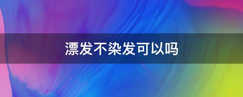 漂发不染发可以吗（头发漂不染可以吗）