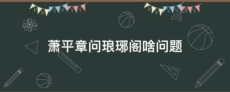 萧平章问琅琊阁啥问题 琅琊榜第二部萧平章的身世