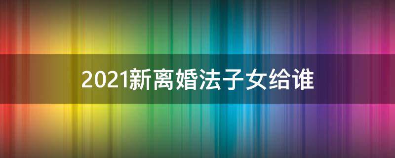 2021新离婚法子女给谁 2021离婚孩子归谁