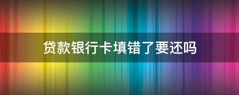 贷款银行卡填错了要还吗 借款是银行卡填错需要还吗