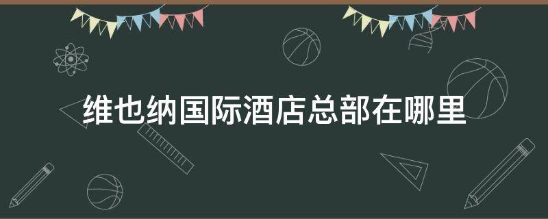 维也纳国际酒店总部在哪里 维也纳国际酒店总部电话号码