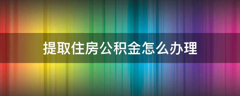 提取住房公积金怎么办理（提取住房公积金如何办理）