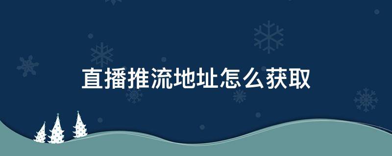 直播推流地址怎么获取 怎样获取直播推流地址