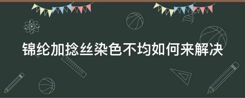 锦纶加捻丝染色不均如何来解决 锦纶加捻丝染色不均如何来解决问题