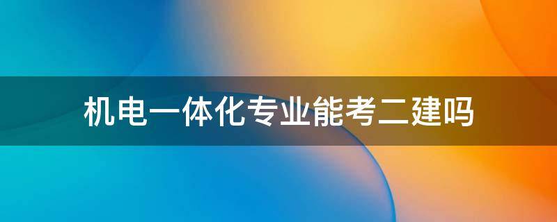 机电一体化专业能考二建吗 机电一体化专业能考二建吗?