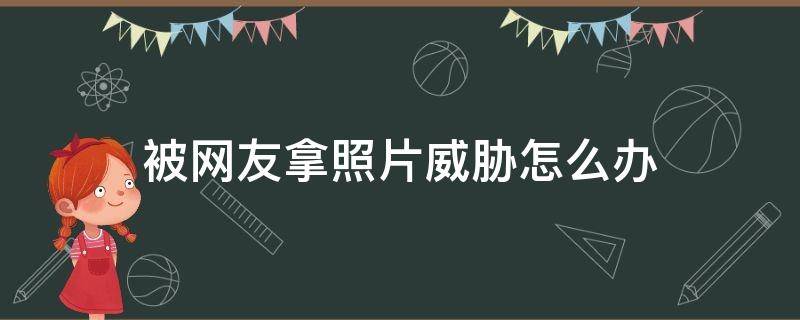 被网友拿照片威胁怎么办（如果把照片发给网友被威胁怎么办）