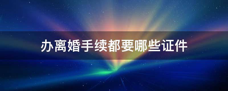 办离婚手续都要哪些证件 办理离婚需要哪些手续?要什么证件?