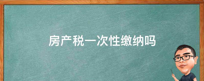 房产税一次性缴纳吗（房产税一年缴纳一次吗）