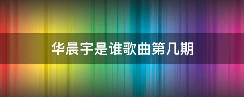 华晨宇是谁歌曲第几期 华晨宇唱是谁开头的歌曲是哪一期