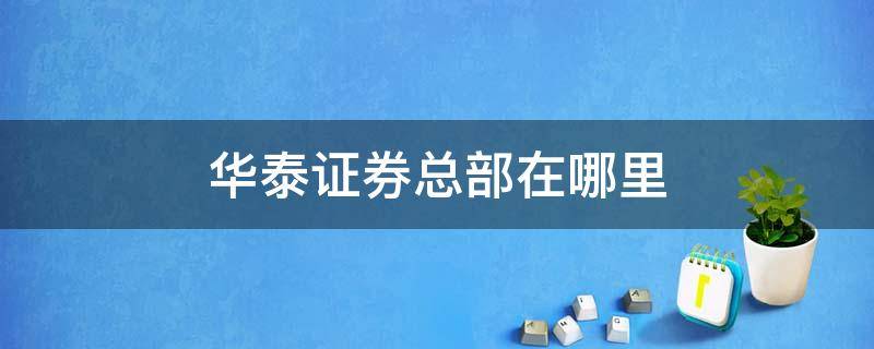 华泰证券总部在哪里 华泰证券总部在哪里电话是多少