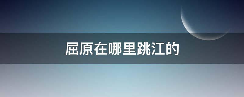 屈原在哪里跳江的（屈原跳江的地方在哪里?）