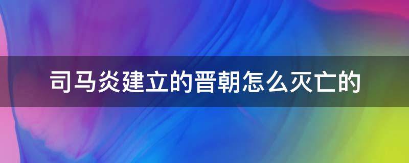 司马炎建立的晋朝怎么灭亡的（司马炎建立的晋朝怎么灭亡的电视剧）