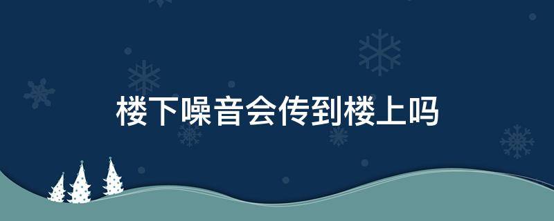 楼下噪音会传到楼上吗（楼下的楼下噪音会传到楼上吗）